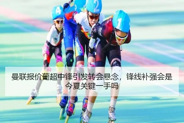 曼联报价葡超中锋引发转会悬念，锋线补强会是今夏关键一手吗